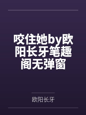 咬住她by欧阳长牙笔趣阁无弹窗