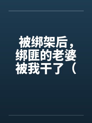 被绑架后,绑匪的老婆被我干了(完) 被绑架后,绑匪的老婆被我干了(完)