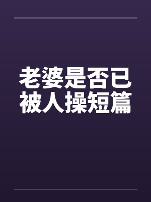 老婆是否已被人操短篇 老婆是否已被人操短篇