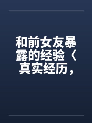 和前女友暴露的经验〈真实经历,请勿抄袭〉 和前女友暴露的经验〈真实经历,请勿抄袭〉
