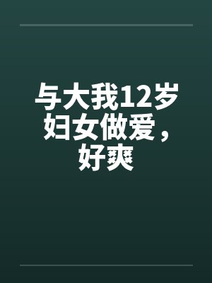 与大我12岁妇女做爱,好爽 与大我12岁妇女做爱,好爽