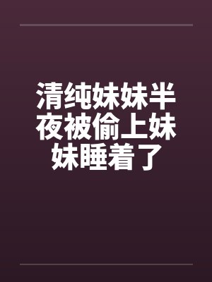 清纯妹妹半夜被偷上妹妹睡着了 清纯妹妹半夜被偷上妹妹睡着了
