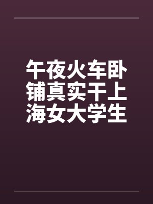 午夜火车卧铺真实干上海女大学生全图文 午夜火车卧铺真实干上海女大学生全图文