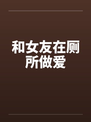 和女友在厕所做爱 和女友在厕所做爱