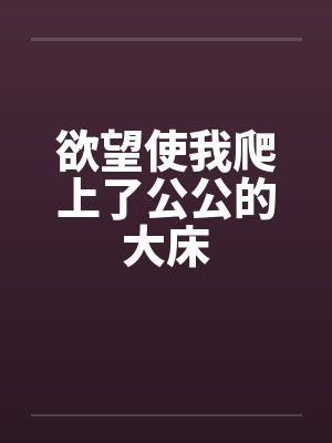 欲望使我爬上了公公的大床 欲望使我爬上了公公的大床