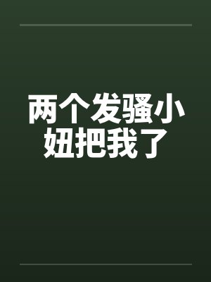 两个发骚小妞把我了 两个发骚小妞把我了